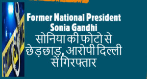 Former National President Sonia Gandhi सोनिया की फोटो से छेड़छाड़, आरोपी दिल्ली से गिरफ्तार